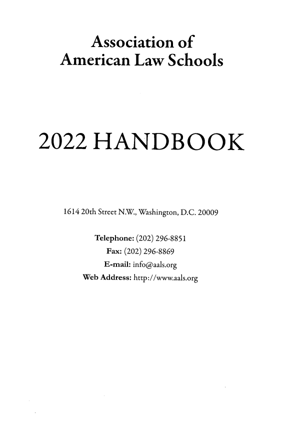 handle is hein.aals/aalshb2022 and id is 1 raw text is: Association ofAmerican Law Schools2022 HANDBOOK1614 20th Street N.W., Washington, D.C. 20009Telephone: (202) 296-8851Fax: (202) 296-8869E-mail: info@aals.orgWeb Address: http://www.aals.org