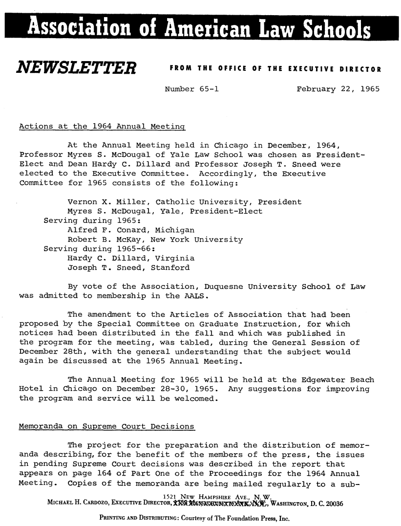 handle is hein.aals/aalsnews1965 and id is 1 raw text is: NEWSLETTER FROM THE OFFICE OF THE EXECUTIVE DIRECTOR                               Number 65-1                 February 22, 1965 Actions at the 1964 Annual Meeting           At the Annual Meeting held in Chicago in December, 1964, Professor Myres S. McDougal of Yale Law School was chosen as President- Elect and Dean Hardy C. Dillard and Professor Joseph T. Sneed were elected to the Executive Committee. Accordingly, the Executive Committee for 1965 consists of the following:           Vernon X. Miller, Catholic University, President           Myres S. McDougal, Yale, President-Elect      Serving during 1965:           Alfred F. Conard, Michigan           Robert B. McKay, New York University      Serving during 1965-66:           Hardy C. Dillard, Virginia           Joseph T. Sneed, Stanford           By vote of the Association, Duquesne University School of Law was admitted to membership in the AALS.           The amendment to the Articles of Association that had been proposed by the Special Committee on Graduate Instruction, for which notices had been distributed in the fall and which was published in the program for the meeting, was tabled, during the General Session of December 28th, with the general understanding that the subject would again be discussed at the 1965 Annual Meeting.           The Annual Meeting for 1965 will be held at the Edgewater Beach Hotel in Chicago on December 28-30, 1965. Any suggestions for improving the program and service will be welcomed. Memoranda on Supreme Court Decisions           The project for the preparation and the distribution of memor- anda describing, for the benefit of the members of the press, the issues in pending Supreme Court decisions was described in the report that appears on page 164 of Part One of the Proceedings for the 1964 Annual Meeting. Copies of the memoranda are being mailed regularly to a sub-                               1521 NEw HAMPSHIRE AVE., N.W.       MICHAEL H. CRDOzo, EXECUTIVE DIRECTOR, ± A.X[W, WASHINGTON, D. C. 20036PRINTING AND DISTRIBUTING: Courtesy of The Foundation Press, Inc.