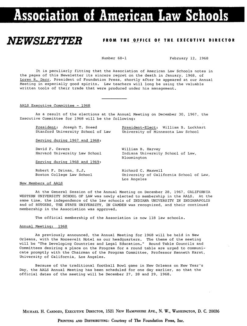 handle is hein.aals/aalsnews1968 and id is 1 raw text is: Asoito 'o Amria La SchoolsINEWSLETTERFROM   THE   O,FFICE  OF  THE. EXECUTIVE  DIRECTORNumber 68-1February 12, 1968       It is peculiarly fitting that the Association of American Law Schools notes inthe pages of this Newsletter its sincere regret on the death in January, 1968, ofLoren R. Darr, President of Foundation Press, shortly after he appeared at our AnnualMeeting in especially good spirits. Law teachers will long be using the valuablewritten tools of their trade that were produced under his management.AALS Executive Committee - 1968       As a result of the elections at the Annual Meeting on December 30, 1967, theExecutive Committee for 1968 will be the following:President: Joseph T. SneedStanford University School of LawServing during 1967 and 1968:David F. CaversHarvard University Law SchoolServing during 1968 and 1969:       Robert F. Drinan, S.J.       Boston College Law SchoolNew Members of AALSPresident-Elect: William B. LockhartUniversity of Minnesota Law SchoolWilliam B. HarveyIndiana University School of Law,BloomingtonRichard C. MaxwellUniversity of California School of Law,Los Angeles       At the General Session of the Annual Meeting on December 28, 1967, CALIFORNIAWESTERN UNIVERSITY SCHOOL OF LAW was newly elected to membership in the AALS. At thesame time, the independence of the law schools of INDIANA UNIVERSITY IN INDIANAPOLISand of RUTGERS, THE STATE UNIVERSITY, IN CAMDEN was recognized, and their continuedmembership in the Association was approved.       The official membership of the Association is now 118 law schools.Annual Meeting: 1968       As previously announced, the Annual Meeting for 1968 will be held in NewOrleans, with the Roosevelt Hotel as our headquarters. The theme of the meetingwill be The Developing Countries and Legal Education. Round Table Councils andCommittees desiring a place on the Program for a round table are urged to communi-cate promptly with the Chairman of the Program Committee, Professor Kenneth Karst,University of California, Los Angeles.       Because of the traditional football Bowl game in New Orleans on New Year'sDay, the AALS Annual Meeting has been scheduled for one day earlier, so that theofficial dates of the meeting will be December 27, 28 and 29, 1968.MICHAEL H. CARDOZO, EXECUTIVE DIRECTOR, 1521 NEW HAMPSHIRE AVE., N. W., WASHINGTON, D. C. 20036PRINTING AND DISTRIBUTING: Courtesy of The Foundation Press, Inc.