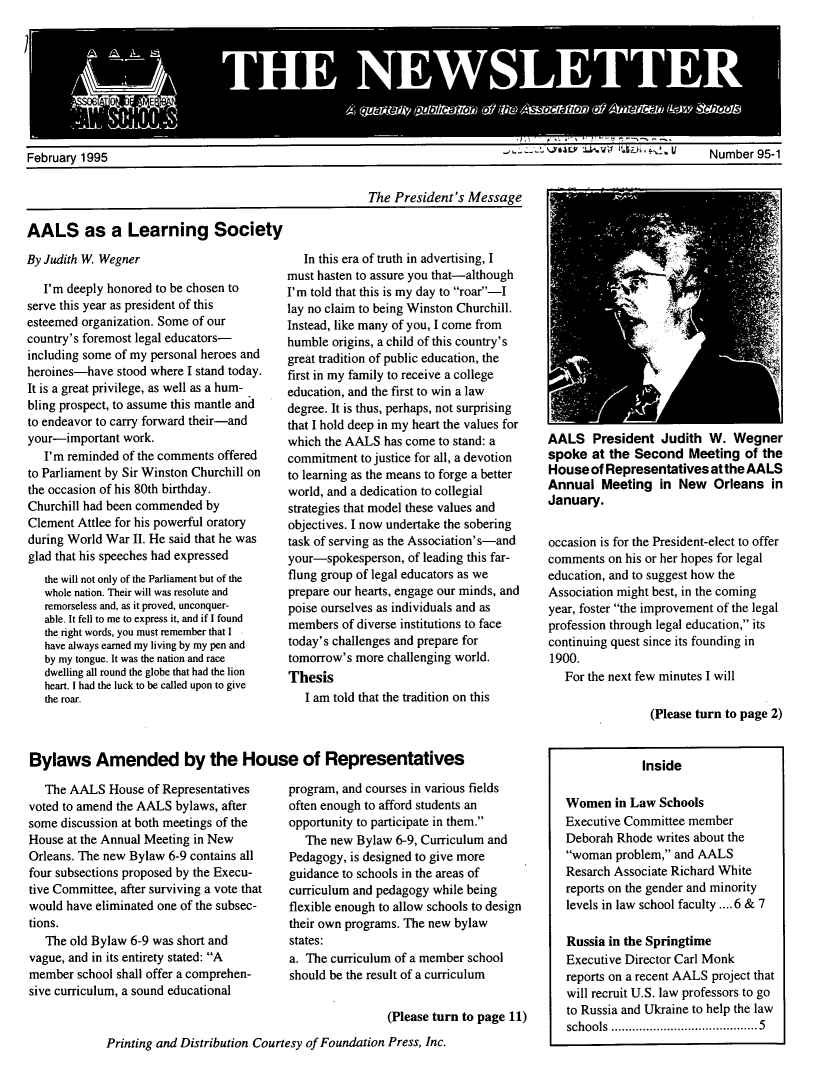 handle is hein.aals/aalsnews1995 and id is 1 raw text is:      1        3      :February 1995                                                                                                     Number 95-1                                                         The President's MessageAALS as a Learning SocietyBy Judith W Wegner   I'm deeply honored to be chosen toserve this year as president of thisesteemed organization. Some of ourcountry's foremost legal educators-including some of my personal heroes andheroines-have stood where I stand today.It is a great privilege, as well as a hum-bling prospect, to assume this mantle andto endeavor to carry forward their-andyour-important work.   I'm reminded of the comments offeredto Parliament by Sir Winston Churchill onthe occasion of his 80th birthday.Churchill had been commended byClement Attlee for his powerful oratoryduring World War II. He said that he wasglad that his speeches had expressed   the will not only of the Parliament but of the   whole nation. Their will was resolute and   remorseless and, as it proved, unconquer-   able. It fell to me to express it, and if I found   the right words, you must remember that I   have always earned my living by my pen and   by my tongue. It was the nation and race   dwelling all round the globe that had the lion   heart. I had the luck to be called upon to give   the roar.   In this era of truth in advertising, Imust hasten to assure you that-althoughI'm told that this is my day to roar-Ilay no claim to being Winston Churchill.Instead, like many of you, I come fromhumble origins, a child of this country'sgreat tradition of public education, thefirst in my family to receive a collegeeducation, and the first to win a lawdegree. It is thus, perhaps, not surprisingthat I hold deep in my heart the values forwhich the AALS has come to stand: acommitment to justice for all, a devotionto learning as the means to forge a betterworld, and a dedication to collegialstrategies that model these values andobjectives. I now undertake the soberingtask of serving as the Association' s-andyour-spokesperson, of leading this far-flung group of legal educators as weprepare our hearts, engage our minds, andpoise ourselves as individuals and asmembers of diverse institutions to facetoday's challenges and prepare fortomorrow's more challenging world.Thesis   I am told that the tradition on thisBylaws Amended by the House of Representatives   The AALS House of Representativesvoted to amend the AALS bylaws, aftersome discussion at both meetings of theHouse at the Annual Meeting in NewOrleans. The new Bylaw 6-9 contains allfour subsections proposed by the Execu-tive Committee, after surviving a vote thatwould have eliminated one of the subsec-tions.   The old Bylaw 6-9 was short andvague, and in its entirety stated: Amember school shall offer a comprehen-sive curriculum, a sound educationalprogram, and courses in various fieldsoften enough to afford students anopportunity to participate in them.   The new Bylaw 6-9, Curriculum andPedagogy, is designed to give moreguidance to schools in the areas ofcurriculum and pedagogy while beingflexible enough to allow schools to designtheir own programs. The new bylawstates:a. The curriculum of a member schoolshould be the result of a curriculum                 (Please turn to page 11)Printing and Distribution Courtesy of Foundation Press, Inc.AALS President Judith W. Wegnerspoke at the Second Meeting of theHouse of Representatives at the AALSAnnual Meeting in New Orleans inJanuary.occasion is for the President-elect to offercomments on his or her hopes for legaleducation, and to suggest how theAssociation might best, in the comingyear, foster the improvement of the legalprofession through legal education, itscontinuing quest since its founding in1900.   For the next few minutes I will                 (Please turn to page 2)                 Inside   Women in Law Schools   Executive Committee member   Deborah Rhode writes about the   woman problem, and AALS   Resarch Associate Richard White   reports on the gender and minority   levels in law school faculty .... 6 & 7   Russia in the Springtime   Executive Director Carl Monk   reports on a recent AALS project that   will recruit U.S. law professors to go   to Russia and Ukraine to help the law   schools .....................................  5