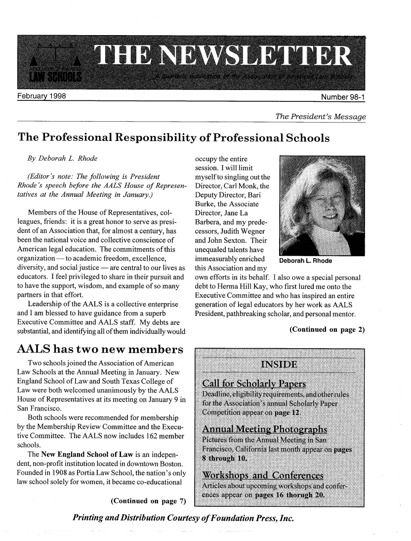 handle is hein.aals/aalsnews1998 and id is 1 raw text is: -77 7IFebruary 1998Numher gR-1The President's MessageThe Professional Responsibility of Professional Schools   By Deborah L. Rhode   (Editor's note: The following is PresidentRhode's speech before the AALS House of Represen-tatives at the Annual Meeting in January.)   Members of the House of Representatives, col-leagues, friends: it is a great honor to serve as presi-dent of an Association that, for almost a century, hasbeen the national voice and collective conscience ofAmerican legal education. The commitments of thisorganization - to academic freedom, excellence,diversity, and social justice - are central to our lives aseducators. I feel privileged to share in their pursuit andto have the support, wisdom, and example of so manypartners in that effort.   Leadership of the AALS is a collective enterpriseand I am blessed to have guidance from a superbExecutive Committee and AALS staff. My debts aresubstantial, and identifying all of them individually wouldAALS has two new members   Two schools joined the Association of AmericanLaw Schools at the Annual Meeting in January. NewEngland School of Law and South Texas College ofLaw were both welcomed unanimously by the AALSHouse of Representatives at its meeting on January 9 inSan Francisco.   Both schools were recommended for membershipby the Membership Review Committee and the Execu-tive Committee. The AALS now includes 162 memberschools.   The New England School of Law is an indepen-dent, non-profit institution located in downtown Boston.Founded in 1908 as Portia Law School, the nation's onlylaw school solely for women, it became co-educational                          (Continued on page 7)occupy the entiresession. I will limitmyself to singling out theDirector, Carl Monk, theDeputy Director, BariBurke, the AssociateDirector, Jane LaBarbera, and my prede-cessors, Judith Wegnerand John Sexton. Theirunequaled talents haveimmeasurably enriched  Deborah L. Rhodethis Association and myown efforts in its behalf. I also owe a special personaldebt to Herma Hill Kay, who first lured me onto theExecutive Committee and who has inspired an entiregeneration of legal educators by her work as AALSPresident, pathbreaking scholar, and personal mentor.(Continued on page 2)Printing and Distribution Courtesy of Foundation Press, Inc.