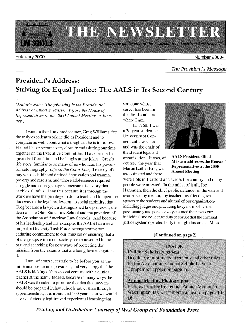 handle is hein.aals/aalsnews2000 and id is 1 raw text is: February 2000                                                                            Number 2000-1The President's MessagePresident's Address:Striving for Equal Justice: The AALS in Its Second Century(Editor's Note: The following is the PresidentialAddress of Elliott S. Milstein before the House ofRepresentatives at the 2000 Annual Meeting in Janu-ary.)     I want to thank my predecessor, Greg Williams, forthe truly excellent work he did as President and tocomplain as well about what a tough act he is to follow.He and I have become very close friends during our timetogether on the Executive Committee. I have learned agreat deal from him, and he laughs at my jokes. Greg'slife story, familiar to so many of us who read his power-ful autobiography, Life on the Color Line, the story of aboy whose childhood defined deprivation and trauma,poverty and rascism, and whose adolescence requiredstruggle and courage beyond measure, is a story thatenobles all of us. I say this because it is through thework we have the privilege to do, to teach and to open thedoorway to the legal profession, to social mobility, thatGreg became a lawyer, a distinguished law professor, thedean of The Ohio State Law School and the president ofthe Association of American Law Schools. And becauseof his leadership and his example, the AALS has a newproject, a Diversity Task Force, strengthening ourenduring commitment to our mission of ensuring that allof the groups within our society are represented in thebar, and searching for new ways of protecting thatmission from the assaults that are being leveled againstit.     I am, of course, ecstatic to be before you as themillennial, centennial president, and very happy that theAALS is kicking off its second century with a clinicalteacher at the helm. Indeed, because in many ways theAALS was founded to promote the idea that lawyersshould be prepared in law schools rather than throughapprenticeships, it is ironic that 100 years later we wouldhave sufficiently legitimized experiential learning thatsomeone whosecareer has been inthat field could bewhere I am.     In 1968, I wasa 2d year student atUniversity of Con-necticut law schooland was the chair ofthe student legal aidorganization. It was, of AALS President Elliottcourse, the year that   Milstein addresses the House ofMartin Luther King was  Representatives at the 2000assassinated and there  AnnualMeetingwere riots in Hartford and across the country and manypeople were arrested. In the midst of it all, JoeHarbaugh, then the chief public defender of the state andever since my mentor, my teacher, my friend, gave aspeech to the students and alumni of our organization-including judges and practicing lawyers-in which hepassionately and persuasively claimed that it was ourindividual and collective duty to ensure that the criminaljustice system operated fairly through this crisis. Mass(Continued on page 2)Printing and Distribution Courtesy of West Group and Foundation Press