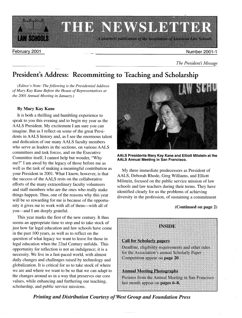 handle is hein.aals/aalsnews2001 and id is 1 raw text is: Number 2001 -1                                                                                 The President's MessagePresident's Address: Recommitting to Teaching and Scholarship   (Editor's Note: The following is the Presidential Addressof Mary Kay Kane Before the House of Representatives atthe 2001 Annual Meeting in January.)  By Mary Kay Kane  It is both a thrilling and humbling experience tospeak to you this evening and to begin my year as theAALS President. My excitement I am sure you canimagine. But as I reflect on some of the great Presi-dents in AALS history and, as I see the enormous talentand dedication of our many AALS faculty memberswho serve as leaders in the sections, on various AALScommittees and task forces, and on the ExecutiveCommittee itself, I cannot help but wonder, Whyme? I am awed by the legacy of those before me aswell as the task of making a meaningful contribution asyour President in 2001. What I know, however, is thatthe success of the AALS rests on the collaborativeefforts of the many extraordinary faculty volunteersand staff members who are the ones who really makethings happen. Thus, one of the reasons why this yearwill be so rewarding for me is because of the opportu-nity it gives me to work with all of them-with all ofyou-and I am deeply grateful.   This year marks the first of the new century. It thusseems an appropriate time to stop and to take stock ofjust how far legal education and law schools have comein the past 100 years, as well as to reflect on thequestion of what legacy we want to leave for those inlegal education when the 22nd Century unfolds. Thisopportunity for reflection is not an indulgence; it is anecessity. We live in a fast-paced world, with almostdaily changes and challenges raised by technology andglobalization. It is critical for us to take stock of wherewe are and where we want to be so that we can adapt tothe changes around us in a way that preserves our corevalues, while enhancing and furthering our teaching,scholarship, and public service missions.AALS Presidents Mary Kay Kane and Elliott Milstein at theAALS Annual Meeting in San Francisco.  My three immediate predecessors as President ofAALS, Deborah Rhode, Greg Williams, and ElliottMilstein, focused on the public service mission of lawschools and law teachers during their terms. They haveidentified clearly for us the problems of achievingdiversity in the profession, of sustaining a commitment(Continued on page 2)Printing and Distribution Courtesy of West Group and Foundation PressFebruary 2001