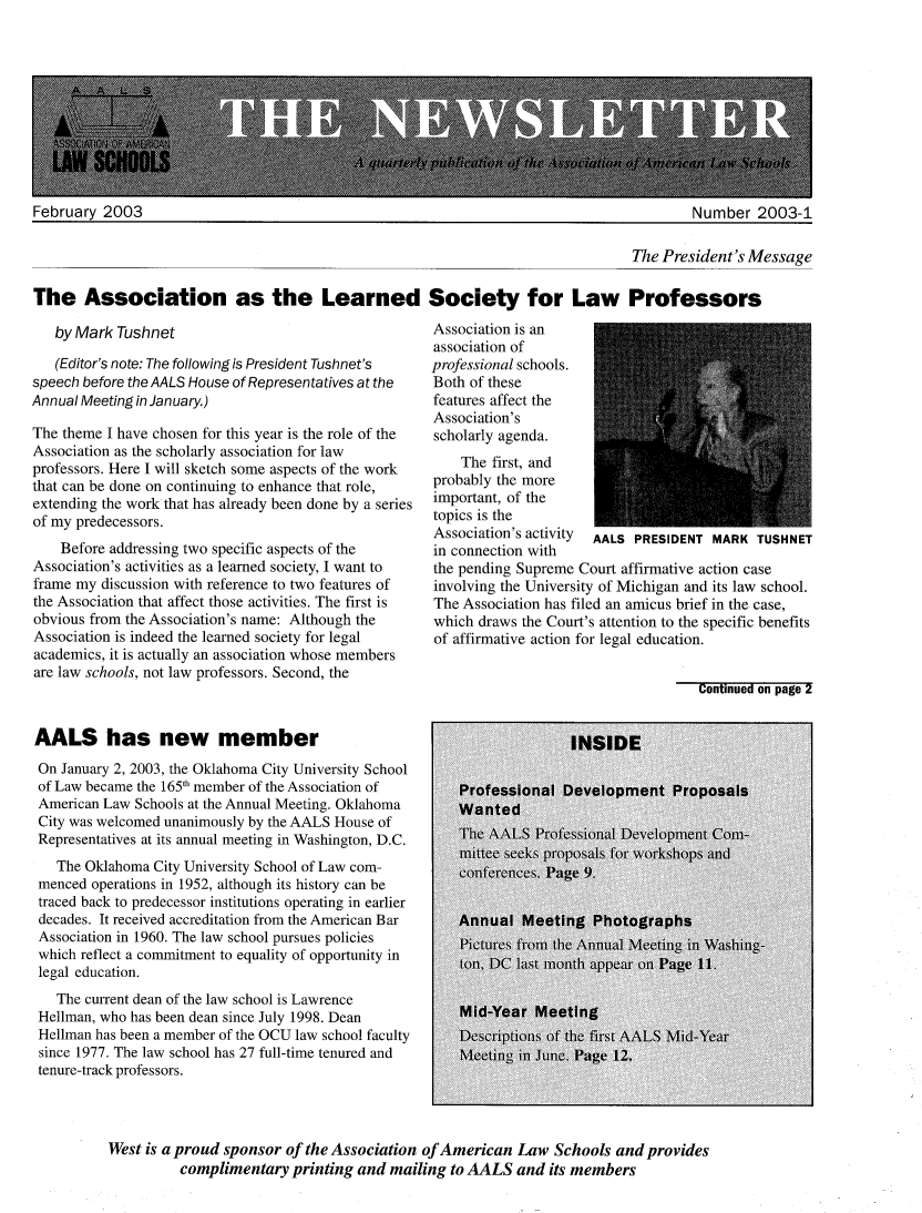 handle is hein.aals/aalsnews2003 and id is 1 raw text is: February 2003                                                                             Number 2003-1                                                                                  The President's MessageThe Association as the Learned Society for Law Professors   by Mark Tushnet   (Editor's note: The following is President Tushnet'sspeech before the AALS House of Representatives at theAnnual Meeting in January.)The theme I have chosen for this year is the role of theAssociation as the scholarly association for lawprofessors. Here I will sketch some aspects of the workthat can be done on continuing to enhance that role,extending the work that has already been done by a seriesof my predecessors.    Before addressing two specific aspects of theAssociation's activities as a learned society, I want toframe my discussion with reference to two features ofthe Association that affect those activities. The first isobvious from the Association's name: Although theAssociation is indeed the learned society for legalacademics, it is actually an association whose membersare law schools, not law professors. Second, theAALS has new memberOn January 2, 2003, the Oklahoma City University Schoolof Law became the 1651 member of the Association ofAmerican Law Schools at the Annual Meeting. OklahomaCity was welcomed unanimously by the AALS House ofRepresentatives at its annual meeting in Washington, D.C.   The Oklahoma City University School of Law com- menced operations in 1952, although its history can be traced back to predecessor institutions operating in earlier decades. It received accreditation from the American Bar Association in 1960. The law school pursues policies which reflect a commitment to equality of opportunity in legal education.   The current dean of the law school is Lawrence Hellman, who has been dean since July 1998. Dean Hellman has been a member of the OCU law school faculty since 1977. The law school has 27 full-time tenured and tenure-track professors.Association is anassociation ofprofessional schools.Both of thesefeatures affect theAssociation'sscholarly agenda.    The first, andprobably the moreimportant, of thetopics is theAssociation's activity AALS PRESIDENT MARK TUSHNETin connection withthe pending Supreme Court affirmative action caseinvolving the University of Michigan and its law school.The Association has filed an amicus brief in the case,which draws the Court's attention to the specific benefitsof affirmative action for legal education.Continued on page 2West is a proud sponsor of the Association of American Law Schools and provides          complimentary printing and mailing to AALS and its members
