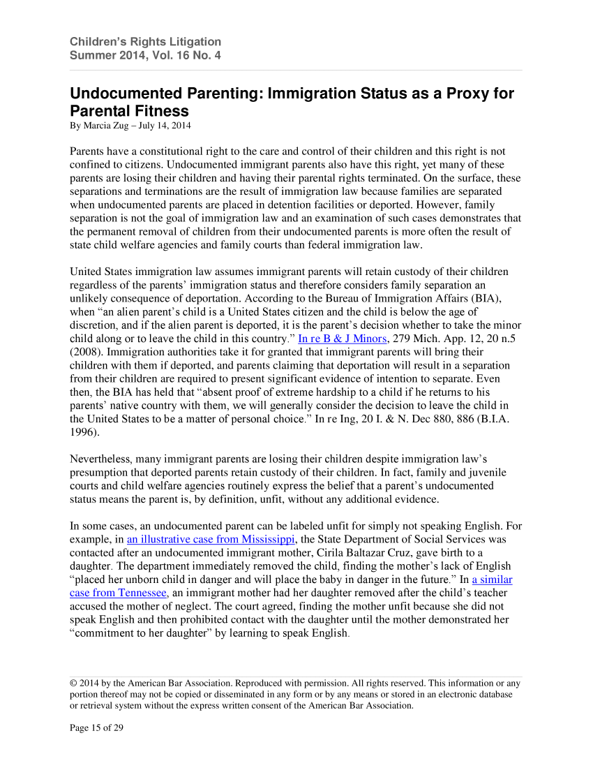 handle is hein.aba/chrglit0016 and id is 98 raw text is: hidren's R    ts Lii   on
u    r  V2014,           o4
Undocumented Parenting: Immigration Status as a Proxy for
Parental Fitness
By Marcia Zug - July 14, 2014
Parents have a constitutional right to the care and control of their children and this right is not
confined to citizens. Undocumented immigrant parents also have this right, yet many of these
parents are losing their children and having their parental rights terminated. On the surface, these
separations and terminations are the result of immigration law because families are separated
when undocumented parents are placed in detention facilities or deported. However, family
separation is not the goal of immigration law and an examination of such cases demonstrates that
the permanent removal of children from their undocumented parents is more often the result of
state child welfare agencies and family courts than federal immigration law.
United States immigration law assumes immigrant parents will retain custody of their children
regardless of the parents' immigration status and therefore considers family separation an
unlikely consequence of deportation. According to the Bureau of Immigration Affairs (BIA),
when an alien parent's child is a United States citizen and the child is below the age of
discretion, and if the alien parent is deported, it is the parent's decision whether to take the minor
child along or to leave the child in this country. In re B & J Minors, 279 Mich. App. 12, 20 n.5
(2008). Immigration authorities take it for granted that immigrant parents will bring their
children with them if deported, and parents claiming that deportation will result in a separation
from their children are required to present significant evidence of intention to separate. Even
then, the BIA has held that absent proof of extreme hardship to a child if he returns to his
parents' native country with them, we will generally consider the decision to leave the child in
the United States to be a matter of personal choice. In re Ing, 20 I. & N. Dec 880, 886 (B.I.A.
1996).
Nevertheless, many immigrant parents are losing their children despite immigration law's
presumption that deported parents retain custody of their children. In fact, family and juvenile
courts and child welfare agencies routinely express the belief that a parent's undocumented
status means the parent is, by definition, unfit, without any additional evidence.
In some cases, an undocumented parent can be labeled unfit for simply not speaking English. For
example, in an illustrative case from Mississippi, the State Department of Social Services was
contacted after an undocumented immigrant mother, Cirila Baltazar Cruz, gave birth to a
daughter. The department immediately removed the child, finding the mother's lack of English
placed her unborn child in danger and will place the baby in danger in the future. In a similar
case from Tennessee, an immigrant mother had her daughter removed after the child's teacher
accused the mother of neglect. The court agreed, finding the mother unfit because she did not
speak English and then prohibited contact with the daughter until the mother demonstrated her
commitment to her daughter by learning to speak English.
© 2014 by the American Bar Association. Reproduced with permission. All rights reserved. This information or any
portion thereof may not be copied or disseminated in any form or by any means or stored in an electronic database
or retrieval system without the express written consent of the American Bar Association.

Page 15 of 29


