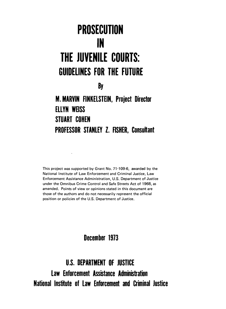 handle is hein.agopinions/projvc0001 and id is 1 raw text is:         PROSECUTION                 INTHE JUVENILE COURTS:           GUIDELINES FOR THE FUTURE                             By          M. MARVIN   FINKELSTEIN,   Project  Director          ELLYN  WEISS          STUART   COHEN          PROFESSOR   STANLEY   Z.  FISHER, Consultant    This project was supported by Grant No. 71-109-6, awarded by the    National Institute of Law Enforcement and Criminal Justice, Law    Enforcement Assistance Administration, U.S. Department of Justice    under the Omnibus Crime Control and Safe Streets Act of 1968, as    amended. Points of view or opinions stated in this document are    those of the authors and do not necessarily represent the official    position or policies of the U.S. Department of Justice.                       December   1973               U.S. DEPARTMENT OF JUSTICE        Law  Enforcement   Assistance AdministrationNational Institute of Law  Enforcement  and  Criminal Justice