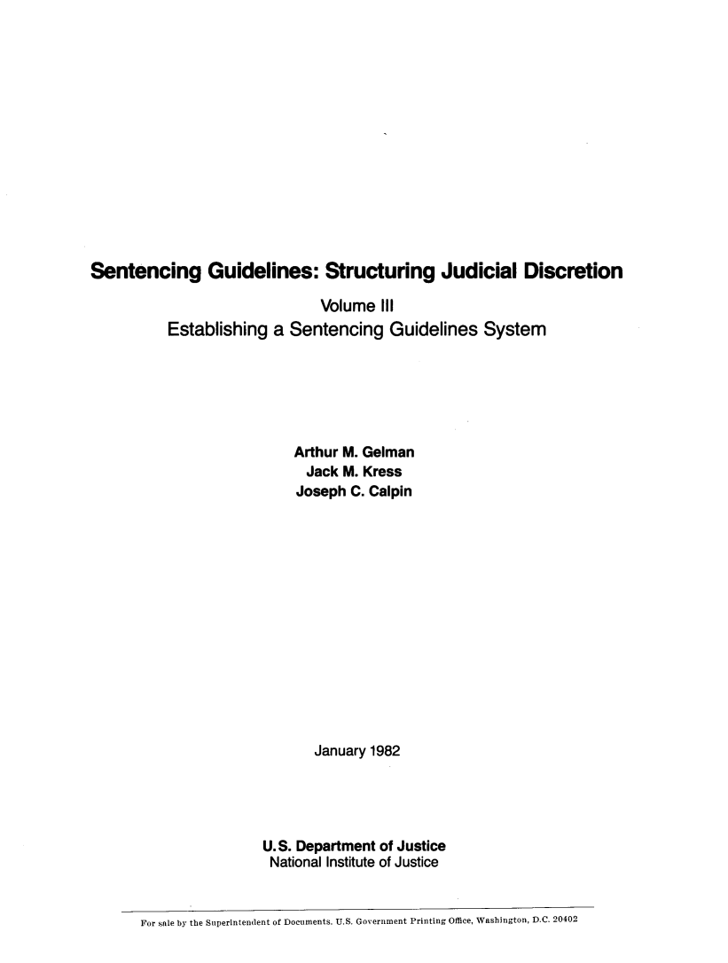handle is hein.agopinions/sentgdl0001 and id is 1 raw text is: Sentencing Guidelines: Structuring Judicial Discretion                               Volume III          Establishing a Sentencing Guidelines System                            Arthur M. Gelman                            Jack M. Kress                            Joseph C. Calpin                              January 1982                       U.S. Department of Justice                       National Institute of Justice       For sale by the Superintendent of Documents. U.S. Government Printing Office, Washington, D.C. 20402