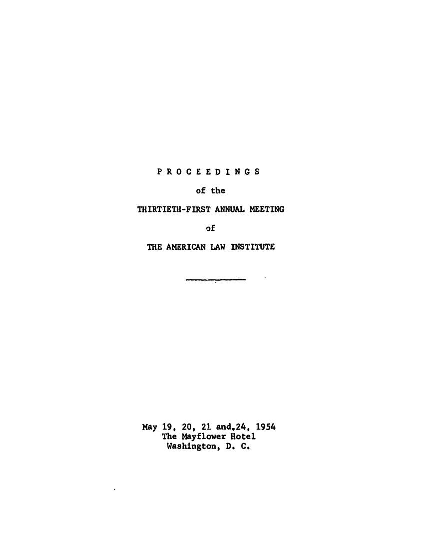 handle is hein.ali/ali0031 and id is 1 raw text is: PROCEEDINGSof theTHIRTIETH-FIRST ANNUAL MEETINGofTHE AMERICAN LAW INSTITUTEMay 19, 20, 21 and,24, 1954The Mayflower HotelWashington, D. C.