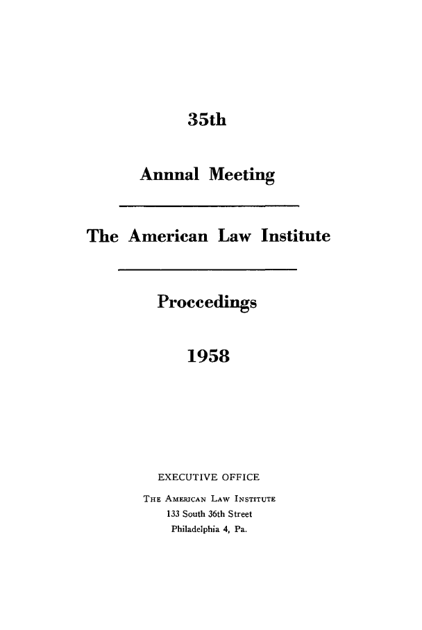 handle is hein.ali/ali0035 and id is 1 raw text is: 35thAnnualMeetingThe American Law InstituteProceedings1958EXECUTIVE OFFICETHE AMER1CAN LAW INSTITUTE133 South 36th StreetPhiladelphia 4, Pa.