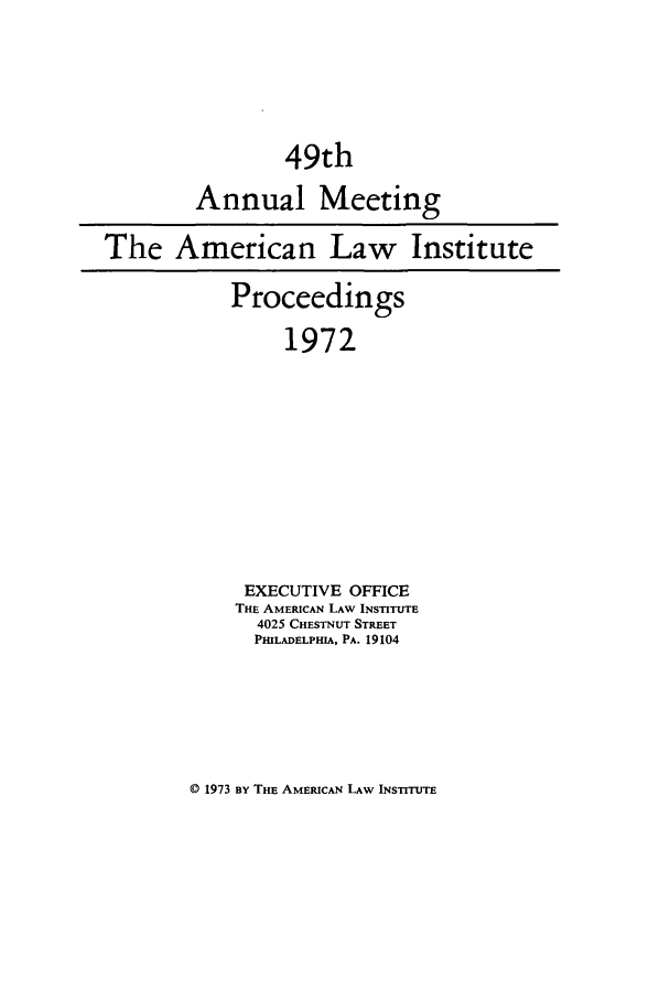 handle is hein.ali/ali0049 and id is 1 raw text is: 49thAnnual MeetingThe American Law InstituteProceedings1972EXECUTIVE OFFICETHE AMERICAN LAW INSTITUTE4025 CHESTNUT STREETPHILADELPHIA, PA. 19104© 1973 BY THE AMERICAN LAw INSTITUTE