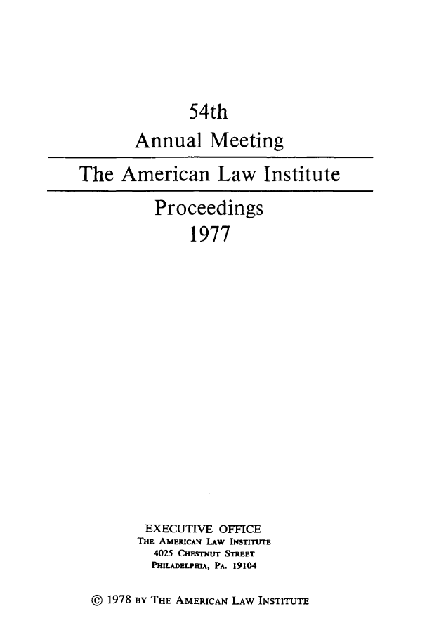 handle is hein.ali/ali0054 and id is 1 raw text is: 54thAnnual MeetingThe American Law InstituteProceedings1977EXECUTIVE OFFICETHE AMERICAN LAW INSTITUTE4025 CHESTNUT STREETPHILADELPHIA, PA. 19104@ 1978 BY THE AMERICAN LAW INSTITUTE