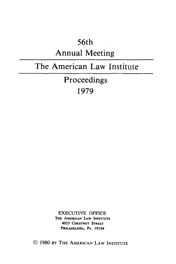 handle is hein.ali/ali0056 and id is 1 raw text is: 56thAnnual MeetingThe American Law InstituteProceedings1979EXECUTIVE OFFICETHE AMERICAN LAW INSTITUTE4025 CHESTNUT STREETPHILADELPHIA, PA. 19104© 1980 BY THE AMERICAN LAW INSTITUTE