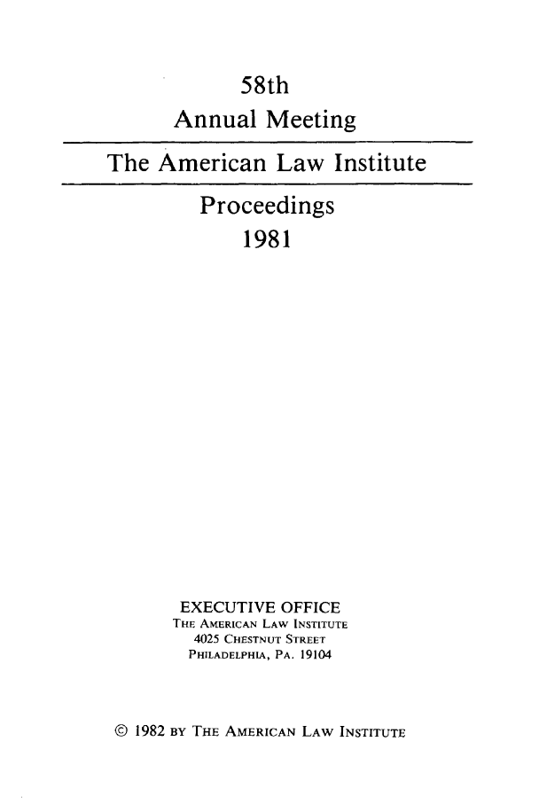 handle is hein.ali/ali0058 and id is 1 raw text is: 58thAnnual MeetingThe American Law InstituteProceedings1981EXECUTIVE OFFICETHE AMERICAN LAW INSTITUTE4025 CHESTNUT STREETPHILADELPHIA, PA. 19104© 1982 BY THE AMERICAN LAW INSTITUTE