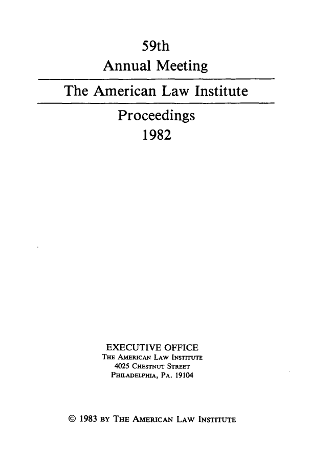 handle is hein.ali/ali0059 and id is 1 raw text is: 59thAnnual MeetingThe American Law InstituteProceedings1982EXECUTIVE OFFICETHE AMERICAN LAW INSTITUTE4025 CHESTmr STREETPHILADELPHIA, PA. 19104© 1983 By Tm ANERiCAN LAW INSTITUTE