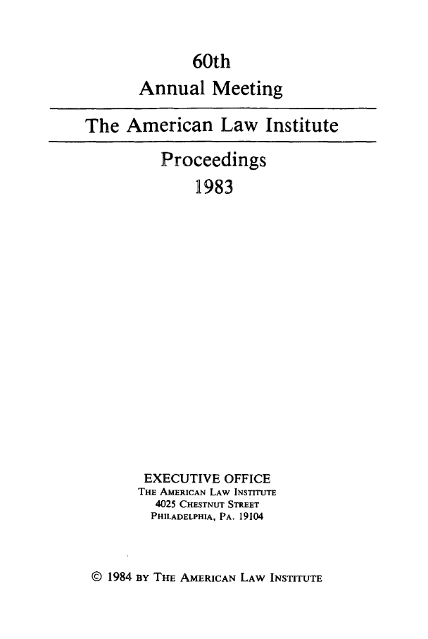 handle is hein.ali/ali0060 and id is 1 raw text is: 60thAnnual MeetingThe American Law InstituteProceedings1983EXECUTIVE OFFICETHE AMERICAN LAW INSTITUTE4025 CHESTNUT STREETPHILADELPHIA, PA. 19104© 1984 BY THE AMERICAN LAW INSTITUTE