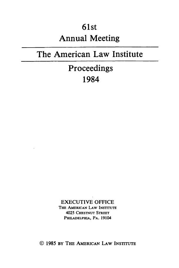 handle is hein.ali/ali0061 and id is 1 raw text is: 61stAnnual MeetingThe American Law InstituteProceedings1984EXECUTIVE OFFICETm AM ElwAN LAW INSTITUTE4025 CHESTNUT STREETPHILADELPHIA, PA. 19104© 1985 BY THE AMRICAN LAW INSTITUTE