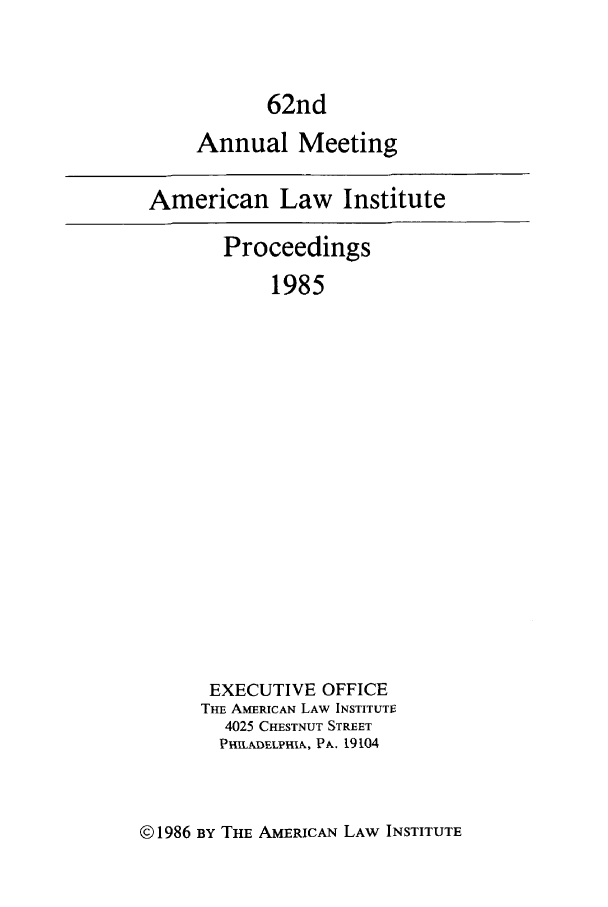 handle is hein.ali/ali0062 and id is 1 raw text is: 62ndAnnual MeetingAmerican Law InstituteProceedings1985EXECUTIVE OFFICETHE AMERICAN LAW INSTITUTI4025 CHESTNUT STREETPHILADELPIIA, PA. 19104©1986 BY THE AMERICAN LAW INSTITUTE