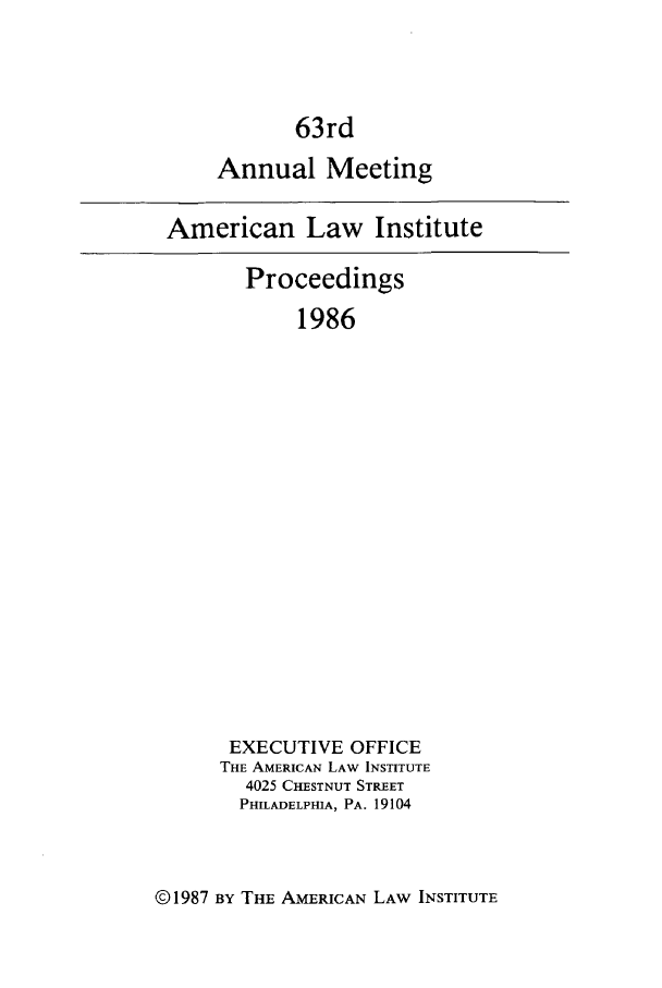 handle is hein.ali/ali0063 and id is 1 raw text is: 63rdAnnual MeetingAmerican Law InstituteProceedings1986EXECUTIVE OFFICETHE AMERICAN LAW INSTITUTE4025 CHESTNUT STREETPHILADELPHIA, PA. 19104© 1987 BY THE AMERICAN LAW INSTITUTE