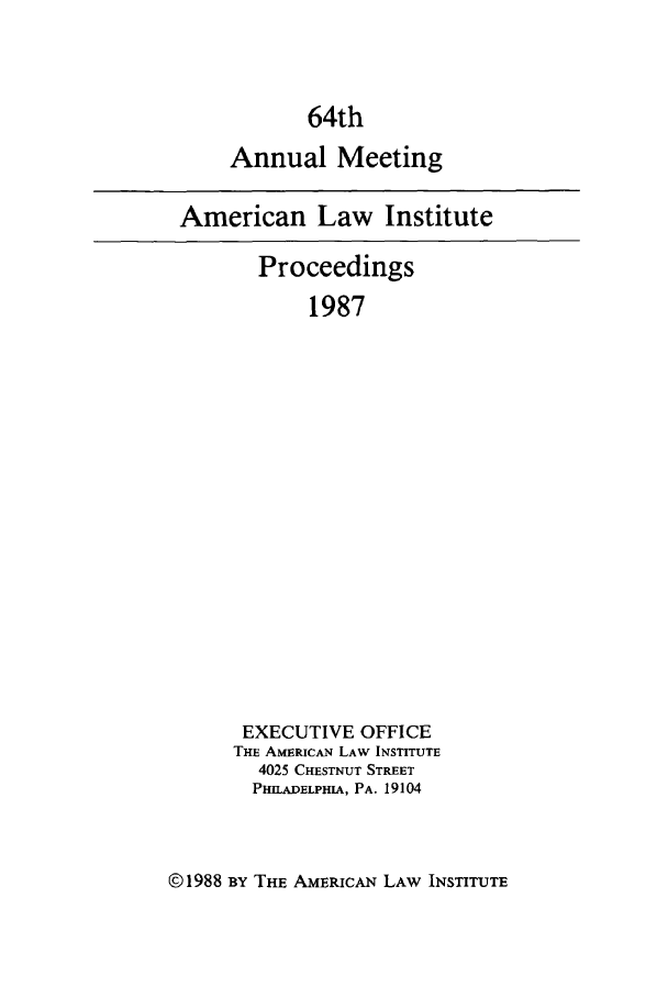 handle is hein.ali/ali0064 and id is 1 raw text is: 64thAnnual MeetingAmerican Law InstituteProceedings1987EXECUTIVE OFFICETHE A1mRIcAN LAW INSTITUTE4025 CHESTNUT STREETPHILADELPHIA, PA. 19104©1988 BY THE AMERICAN LAW INSTITUTE