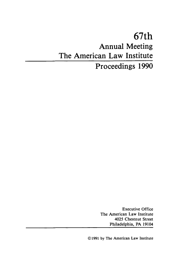 handle is hein.ali/ali0067 and id is 1 raw text is: 67thAnnual MeetingThe American Law InstituteProceedings 1990Executive OfficeThe American Law Institute4025 Chestnut StreetPhiladelphia, PA 19104@ 1991 by The American Law Institute