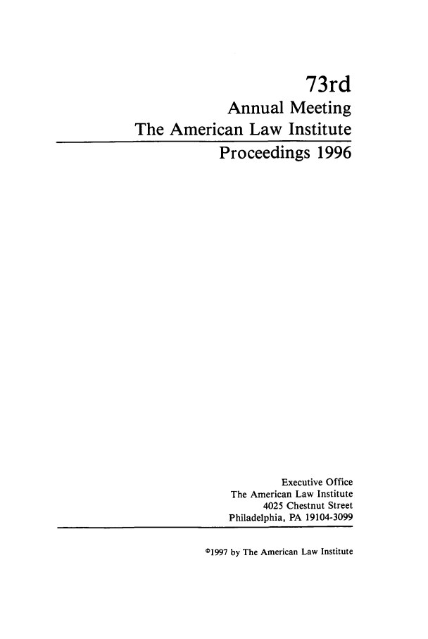 handle is hein.ali/ali0073 and id is 1 raw text is: 73rdAnnual MeetingThe American Law InstituteProceedings 1996Executive OfficeThe American Law Institute4025 Chestnut StreetPhiladelphia, PA 19104-309901997 by The American Law Institute