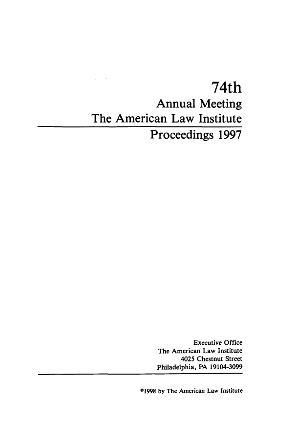 handle is hein.ali/ali0074 and id is 1 raw text is: 74thAnnual MeetingThe American Law InstituteProceedings 1997Executive OfficeThe American Law Institute4025 Chestnut StreetPhiladelphia, PA 19104-309901998 by The American Law Institute