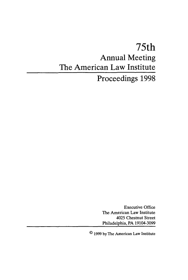 handle is hein.ali/ali0075 and id is 1 raw text is: 75thAnnual MeetingThe American Law InstituteProceedings 1998Executive OfficeThe American Law Institute4025 Chestnut StreetPhiladelphia, PA 19104-3099© 1999 by The American Law Institute