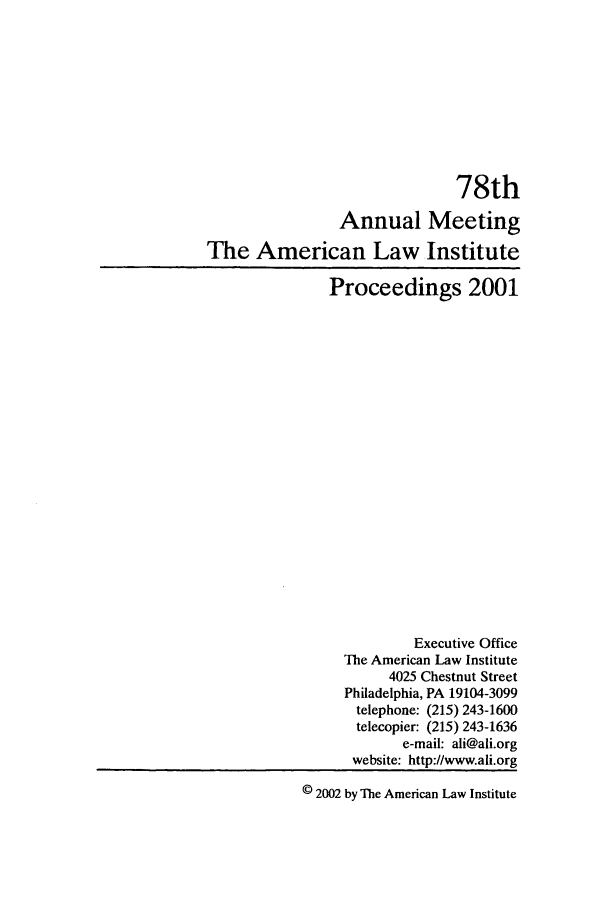 handle is hein.ali/ali0078 and id is 1 raw text is: 78thAnnual MeetingThe American Law InstituteProceedings 2001Executive OfficeThe American Law Institute4025 Chestnut StreetPhiladelphia, PA 19104-3099telephone: (215) 243-1600telecopier: (215) 243-1636e-mail: ali@ali.orgwebsite: http://www.ali.org© 2002 by The American Law Institute