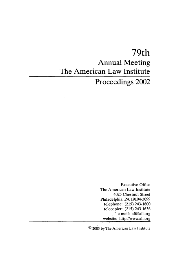 handle is hein.ali/ali0079 and id is 1 raw text is: 79thAnnual MeetingThe American Law InstituteProceedings 2002Executive OfficeThe American Law Institute4025 Chestnut StreetPhiladelphia, PA 19104-3099telephone: (215) 243-1600telecopier: (215) 243-1636' e-mail: ali@ali.orgwebsite: http://www.ali.org© 2063 by The American Law Institute