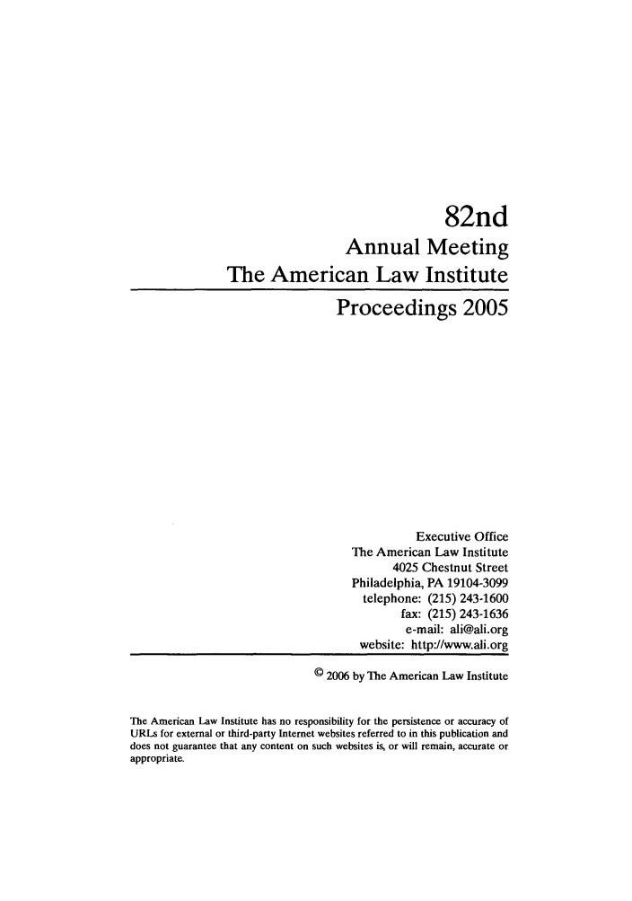 handle is hein.ali/ali0082 and id is 1 raw text is: 82ndAnnual MeetingThe American Law InstituteProceedings 2005Executive OfficeThe American Law Institute4025 Chestnut StreetPhiladelphia, PA 19104-3099telephone: (215) 243-1600fax: (215) 243-1636e-mail: ali@ali.orgwebsite: http://www.ali.org© 2006 by The American Law InstituteThe American Law Institute has no responsibility for the persistence or accuracy ofURLs for external or third-party Internet websites referred to in this publication anddoes not guarantee that any content on such websites is, or will remain, accurate orappropriate.