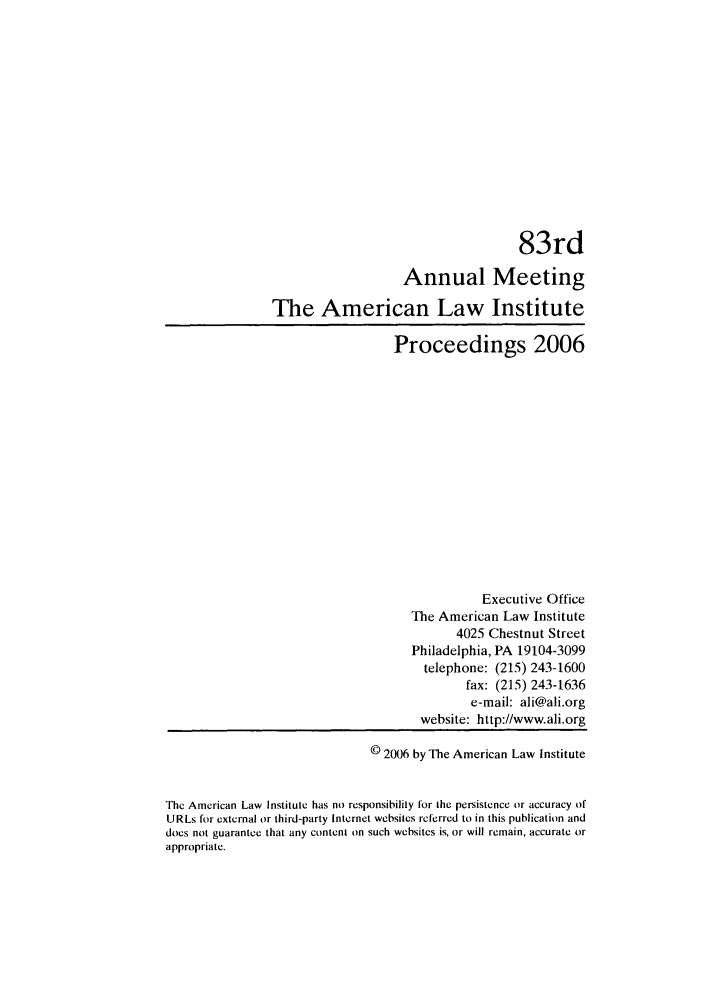 handle is hein.ali/ali0083 and id is 1 raw text is: 83rdAnnual MeetingThe American Law InstituteProceedings 2006Executive OfficeThe American Law Institute4025 Chestnut StreetPhiladelphia, PA 19104-3099telephone: (215) 243-1600fax: (215) 243-1636e-mail: ali@ali.orgwebsite: http://www.ali.org© 2006 by The American Law InstituteThe American Law Institute has no responsibility for the persistence or accuracy ofURLs for external or third-party Internet websites referred to in this publication anddoes not guarantee that any content on such websitcs is, or will remain, accurate orappropriate.