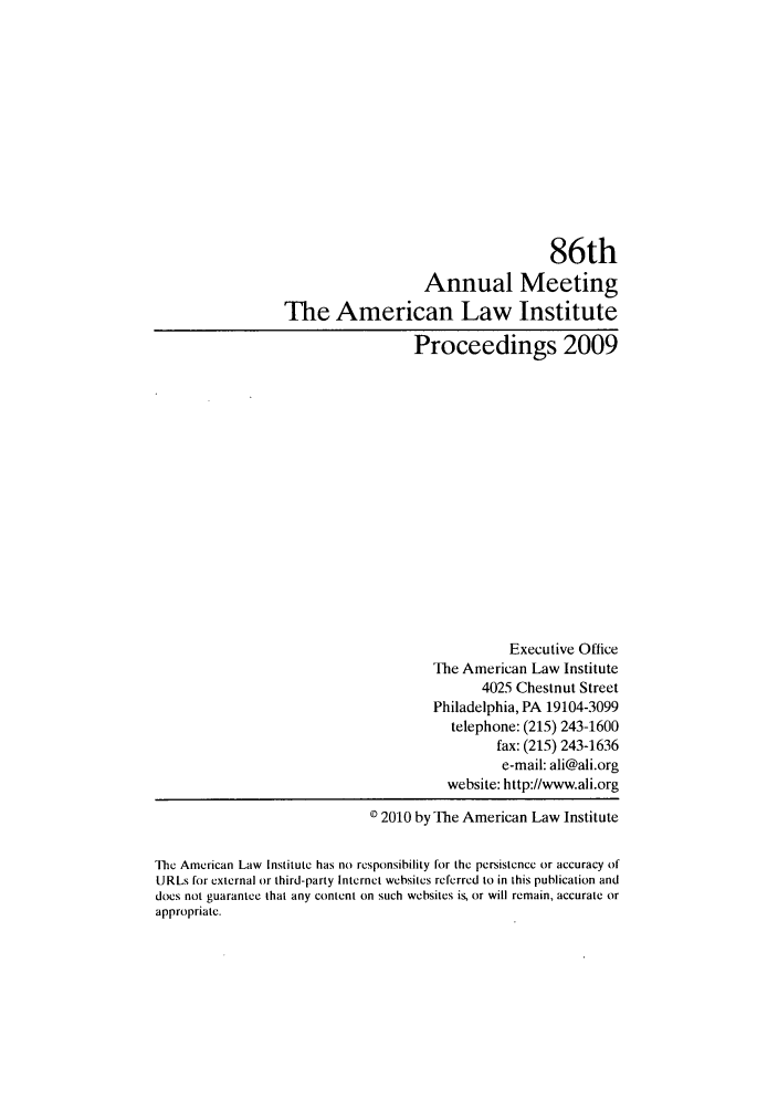 handle is hein.ali/ali0086 and id is 1 raw text is: 86thAnnual MeetingThe American Law InstituteProceedings 2009Executive OfficeThe American Law Institute4025 Chestnut StreetPhiladelphia, PA 19104-3099telephone: (215) 243-1600fax: (215) 243-1636e-mail: ali@ali.orgwebsite: http://www.ali.org© 2010 by The American Law InstituteThe American Law Institute has no responsibility for the persistence or accuracy ofURLs for external or third-party Internet websites referred to in this publication anddoes not guarantee that any content on such websites is, or will remain, accurate orappropriate.