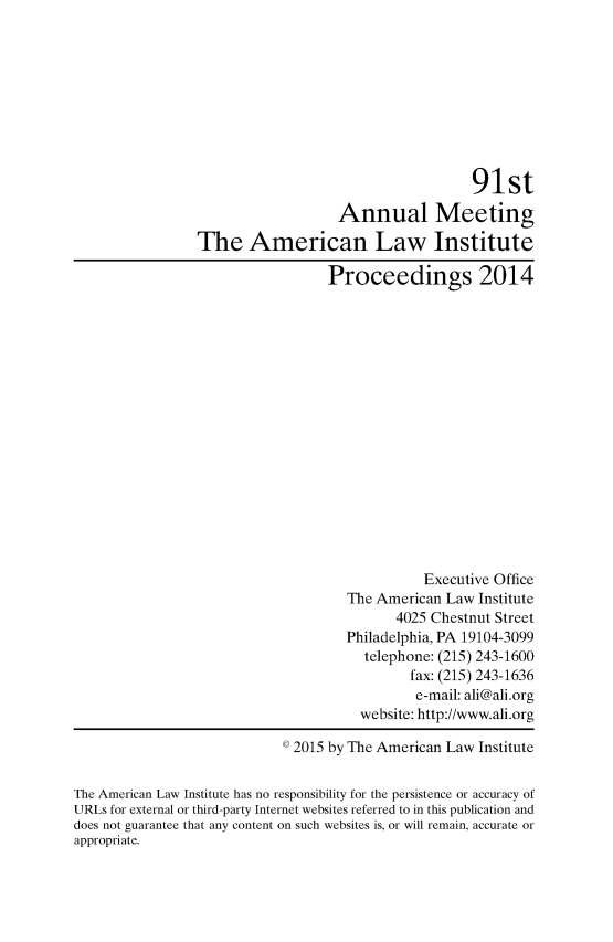 handle is hein.ali/ali0091 and id is 1 raw text is:                                                       91st                                    Annual Meeting                 The American Law Institute                                   Proceedings 2014                                                Executive Office                                     The American Law Institute                                            4025 Chestnut Street                                     Philadelphia, PA 19104-3099                                       telephone: (215) 243-1600                                              fax: (215) 243-1636                                              e-mail: ali@ali.org                                       website: http://www.ali.org                              2015 by The American Law InstituteThe American Law Institute has no responsibility for the persistence or accuracy ofURLs for external or third-party Internet websites referred to in this publication anddoes not guarantee that any content on such websites is, or will remain, accurate orappropriate.