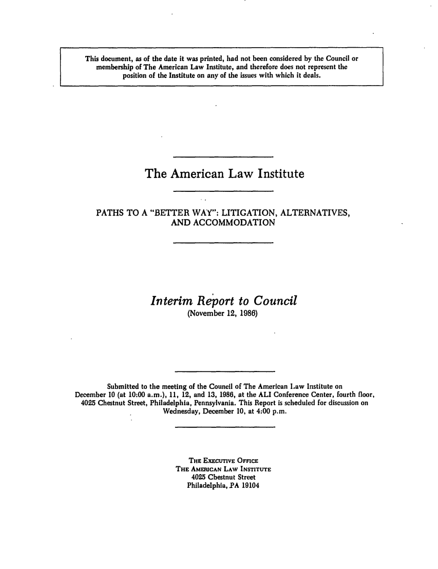 handle is hein.ali/alibwy0001 and id is 1 raw text is: This document, as of the date it was printed, had not been considered by the Council ormembership of The American Law Institute, and therefore does not represent theposition of the Institute on any of the issues with which it deals.The American Law InstitutePATHS TOA BETTER WAY: LITIGATION, ALTERNATIVES,AND ACCOMMODATIONInterim Report to Council(November 12, 1986)Submitted to the meeting of the Council of The American Law Institute onDecember 10 (at 10:00 a.m.), 11, 12, and 13, 1986, at the ALl Conference Center, fourth floor,4025 Chestnut Street, Philadelphia, Pennsylvania. This Report is scheduled for discussion onWednesday, December 10, at 4:00 p.m.THE EXECUTIvE OFFICETHE AMEICAN LAW INSTITUTE4025 Chestnut StreetPhiladelphia, PA 19104