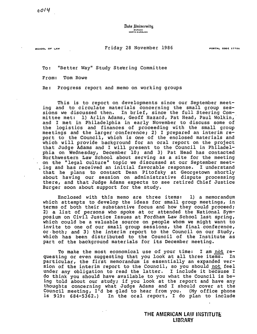 handle is hein.ali/alibwy0002 and id is 1 raw text is: 0o/qSCHOOL OF LAW          Friday 28 November 1986            POTAL CODE,,06To:  Better Way Study Steering CommitteeFrom: Tom RoweRe: Progress report and memo on working groupsThis is to report on developments since our September meet-ing and to circulate materials concerning the small group ses-sions we discussed then.  In brief, since the full Steering Com-mittee met: 1) Arlin Adams, Geoff Hazard, Pat Head, Paul Wolkin,and I met in Philadelphia in early November to discuss some ofthe logistics and finances of proceeding with the small groupmeetings and the larger conference; 2) I prepared an interim re-port to the Council, which is one of the enclosed materials andwhich will provide background for an oral report on the projectthat Judge Adams and I will present to the Council in Philadel-phia on Wednesday, December 10; and 3) Pat Head has contactedNorthwestern Law School about serving as a site for the meetingon the legal culture topic we discussed at our September meet-. ing and has received an initial favorable response. I understandthat he plans to contact Dean Pitofsky at Georgetown shortlyabout having our session on administrative dispute processingthere, and that Judge Adams expects to see retired Chief JusticeBurger soon about support for the study.Enclosed with this memo are three items:    1) a memorandumwhich attempts to develop the ideas for small group meetings, interms of both their substantive focus and how they could proceed;2) a list of persons who spoke at or attended the National Sym-posium on Civil Justice Issues at Fordham Law School last spring,which could be a valuable source on people whom we might want toinvite to one of our small group sessions, the final conference,or -both; and 3) the interim report to the Council on our Study,which has been distributed to the Council of the Institute aspart of the background materials for its December meeting.To make the most economical use of your time: I am not re-questing or even suggesting that you look at all three items. Inparticular, the first memorandum is essentially an expanded ver-sion of the interim report to the Council, so you should not feelunder any obligation to read the latter. I include it because Ido think you should have available to you what the Council is be-ing told about our study; if you look at the report and have anythoughts concerning what Judge Adams and I should cover at theCouncil meeting, I'd be glad to hear from you.   (My office phoneis 919: 684-5362.)    In the oral report, I do plan to includeTHE AMERICAN LAW INSTITUTELIBRARY