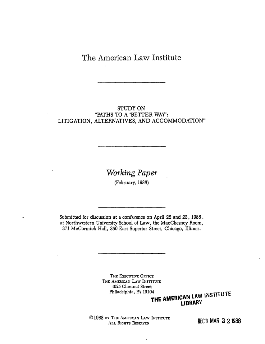 handle is hein.ali/alibwy0004 and id is 1 raw text is: The American Law InstituteSTUDY ONPATHS TO A 'BETTER WAY':LITIGATION, ALTERNATIVES, AND ACCOMMODATIONWorking Paper(February, 1988)Submitted for discussion at a conference on April 22 and 23, 1988,at Northwestern University School of Law, the MacChesney Room,371 McCormick Hall, 350 East Superior Street, Chicago, Illinois.THE EXECUTIVE OFFICETHE AMERICAN LAW INSTITUTE4025 Chestnut StreetPhiladelphia, PA 19104THE AM© 1988 By THE AMERICAN LAW INSTITUTEALL RIGHTS RESERVEDERICAN LAW INSTITUTELBRARYREC'T MAR 2 2 1988