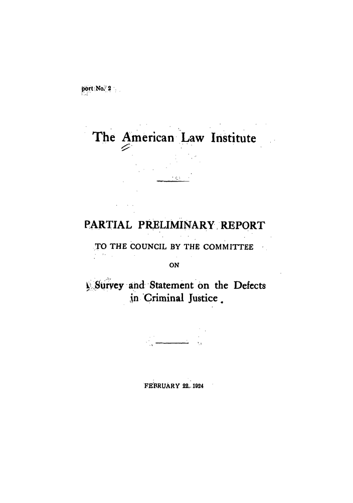 handle is hein.ali/aliccpro0001 and id is 1 raw text is: port No.  2The American Law InstitutePARTIAL PRELIMINARY REPORTTO THE COUNCIL BY THE COMMITTEEONV Survey and Statement On the Defects,in -Criminal Justice.FEBRUARY 22.1924