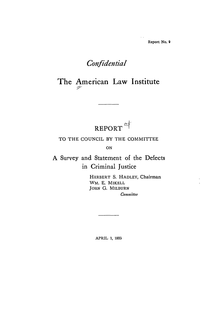 handle is hein.ali/aliccpro0004 and id is 1 raw text is: Report No. 9ConfidentialThe American LawInstituteREPORT    ITO THE COUNCIL BY THE COMMITTEEONA Survey and Statement of the Defectsin Criminal JusticeHERBERT S. HADLEY, ChairmanWM. E. MIKELLJOHN G. MILBURNCommitteeAPRIL 1, 1925