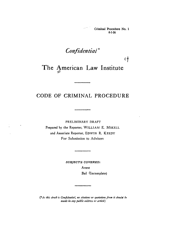 handle is hein.ali/aliccpro0007 and id is 1 raw text is: Criminal Procedure No. 16-1-26ConfidentiaiThe American Law InstituteCODE OF CRIMINAL PROCEDUREPRELIMINARY DRAFTPrepared by the Reporter, WILLIAM E. MIKELLand Associate Reporter, EDWIN R. KEEDYFor Submission to AdvisersSUBJECTS COVERED:ArrestBail (Incomplete)(*As this draft is Confidential, no citations or quotations from it hould bemade in any public address or article)