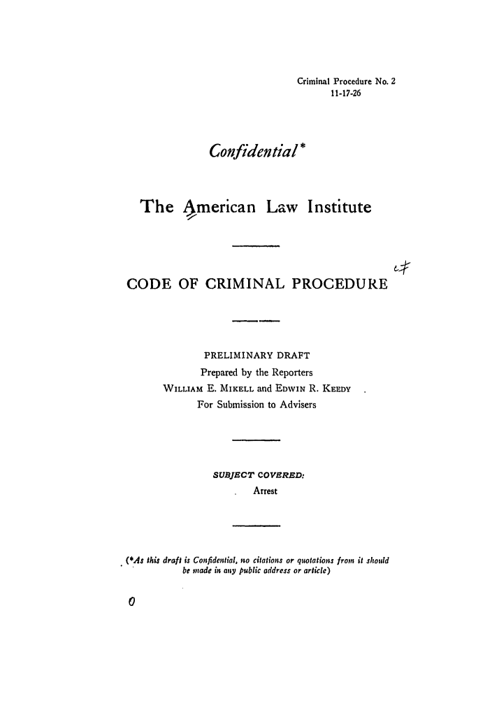 handle is hein.ali/aliccpro0008 and id is 1 raw text is: Criminal Procedure No. 211-17-26Confidential *The 4merican Law InstituteCODE OF CRIMINAL PROCEDUREPRELIMINARY DRAFTPrepared by the ReportersWILLIAM E. MIKELL and EDWIN R. KEEDYFor Submission to AdvisersSUBJECT COVERED:Arrest(*As this draft is Confidential. no citations or quotations from it shouldbe made it; any public address or article)0