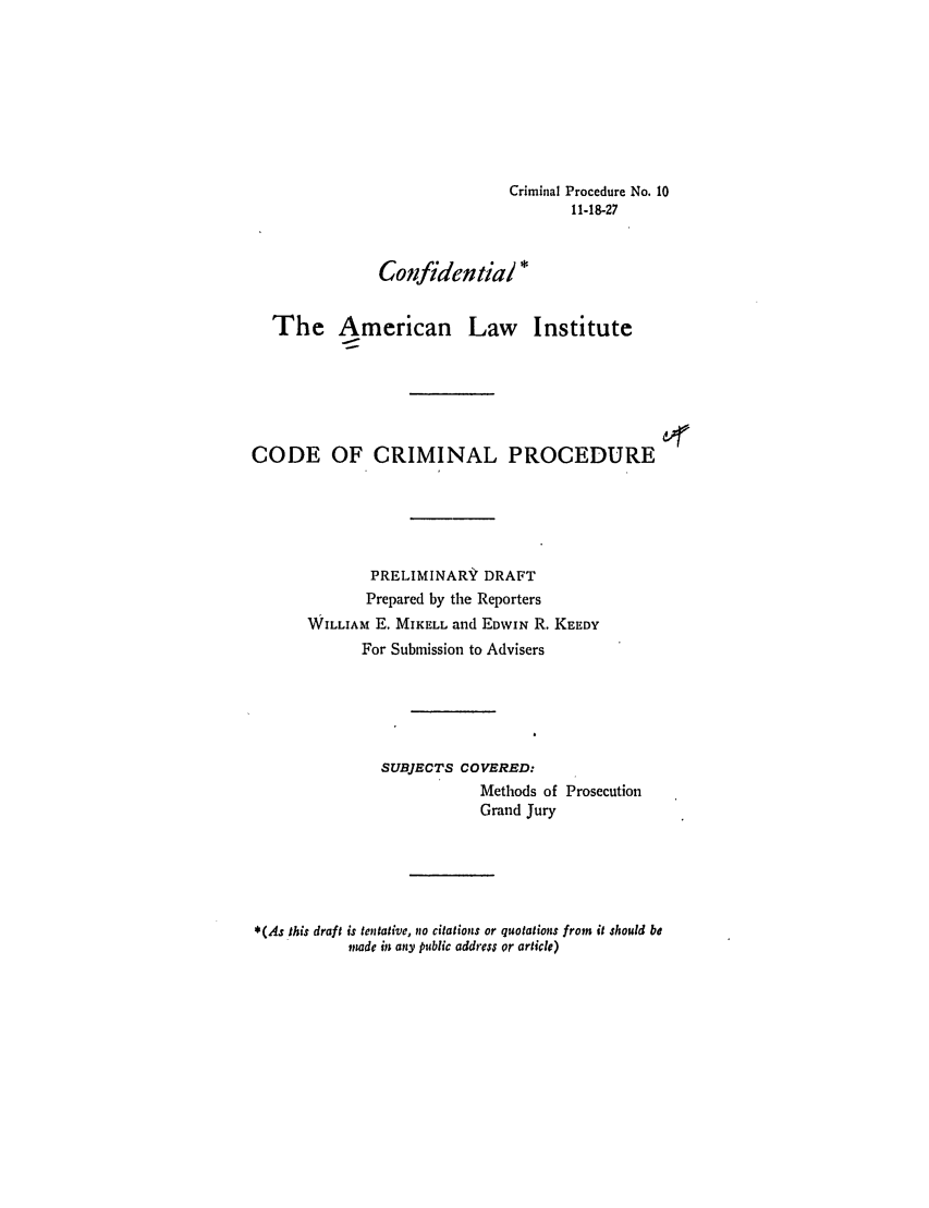 handle is hein.ali/aliccpro0016 and id is 1 raw text is: Criminal Procedure No. 1011-18-27Conlfidential *The American Law InstituteCODE OF CRIMINAL PROCEDUREPRELIMINARY DRAFTPrepared by the ReportersWILLIAM E. MIKELL and EDWIN R. KEEDYFor Submission to AdvisersSUBJECTS COVERED:Methods of ProsecutionGrand Jury*(As this draft is tentative, no citations or quotations from it should bemade in any public address or orticle)