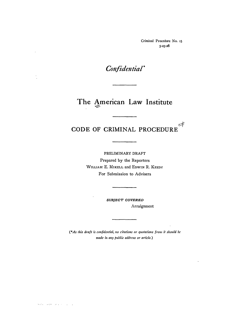 handle is hein.ali/aliccpro0022 and id is 1 raw text is: Criminal Procedurc No. i55-23-28Confidential*The American Law InstituteCODE OF CRIMINAL PROCEDUREPRELIMINARY DRAFTPrepared by the ReportersWILLIAM E. MIKELL and EDWIN R. KEEDYFor Submission to AdvisersSUBJECT COVEREDArraignment(*As this draft is confidential, oo citations or quotations from it should bemade in any public address or article.)