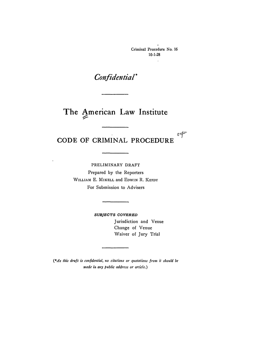handle is hein.ali/aliccpro0023 and id is 1 raw text is: Criminal Procedure No. 1610-1-28Confidential*The American LawInstitutevfCODE OF CRIMINAL PROCEDUREPRELIMINARY DRAFTPrepared by the ReportersWILLIAM E. MIKELL and EDWIN R. KEDYFor Submission to AdvisersSUBJECTS COVEREDJurisdiction and VenueChange of VenueWaiver of Jury Trial(*,As this draft is confidential, no citations or quotations from it should bemade in any public address or article.)