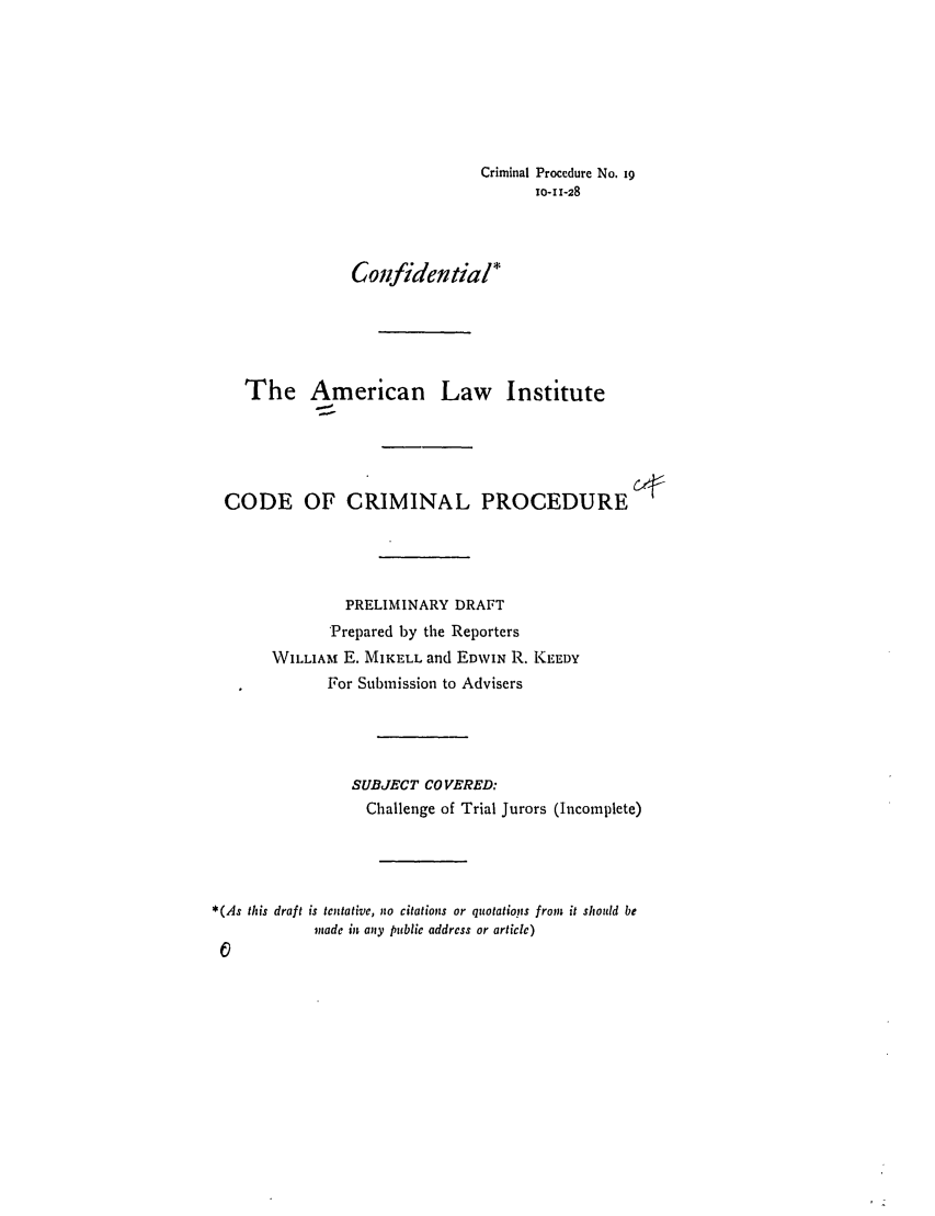 handle is hein.ali/aliccpro0026 and id is 1 raw text is: Criminal Procedure No. 19o-11-28Conlfidential*The American Law InstituteCODE OF CRIMINAL PROCEDUREPRELIMINARY DRAFTPrepared by the ReportersWILL A  E. MIKELL and EDWIN R. KEEDYFor Submission to AdvisersSUBJECT CO VERED:Challenge of Trial Jurors (Incomplete)*(As this draft is tentative, no citations or quotationps from  it should bemade in any public address or article)0