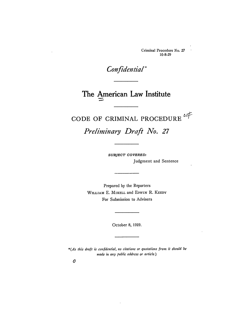 handle is hein.ali/aliccpro0034 and id is 1 raw text is: Criminal Procedure No. 2710-8-29ConfidentialThe American Law InstituteCODE OF CRIMINAL PROCEDUREPreliminary Draft No. 27SUBJECT COVERED:Judgment and SentencePrepared by the ReportersWILLIAM E. MIKELL and EDWIN R. KEEDYFor Submission to AdvisersOctober 8, 1929.*(As this draft is confidential, no citations or quotations from it should beinade in any public address or article.)0
