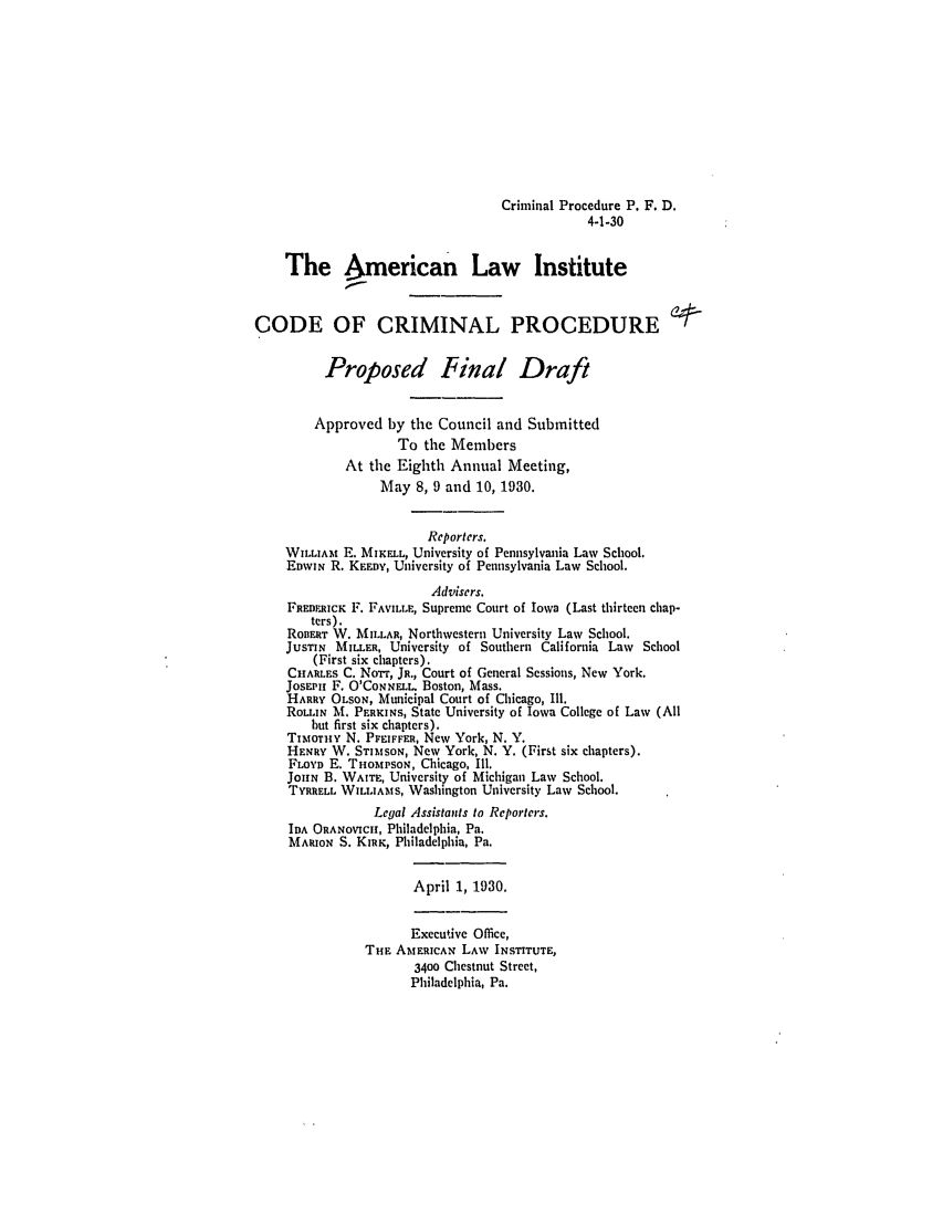 handle is hein.ali/aliccpro0045 and id is 1 raw text is: Criminal Procedure P. F. D.4-1-30The American Law InstituteCODE OF CRIMINAL PROCEDUREProposed Final DraftApproved by the Council and SubmittedTo the MembersAt the Eighth Annual Meeting,May 8, 9 and 10, 1930.Reporters.WILLIAM E. MIKFLL, University of Pennsylvania Law School.EDWIN R. KEEDY, University of Pennsylvania Law School.Advisers.FREDERICK F. FAVILLE, Supreme Court of Iowa (Last thirteen chap-ters).RoBER W. MILLAR, Northwestern University Law School.JUSTIN MILLER, University of Southern California Law School(First six chapters).CHARLES C. NoTr, JR., Court of General Sessions, New York.JOSEPH F. O'CONNELL. Boston, Mass.HARRY OLSON, Municipal Court of Chicago, Ill.ROLLIN MX PERKINS, State University of Iowa College of Law (Allbut first six chapters).TIMOTHY N. PFEIFFER, New York, N. Y.HENRY W. STIMsoN, New York, N. Y. (First six chapters).FLOYD E. THOMPSON, Chicago, Ill.JOHN B. WAITE, University of Michigan Law School.TYRRELL WILIAMrs, Washington University Law School.Legal Assistants to Reporters.IDA ORANOVICH, Philadelphia, Pa.MARION S. KIRK, Philadelphia, Pa.April 1, 1930.Executive Office,THE AMERICAN LAW INSTITUTE,3400 Chestnut Street,Philadelphia, Pa.