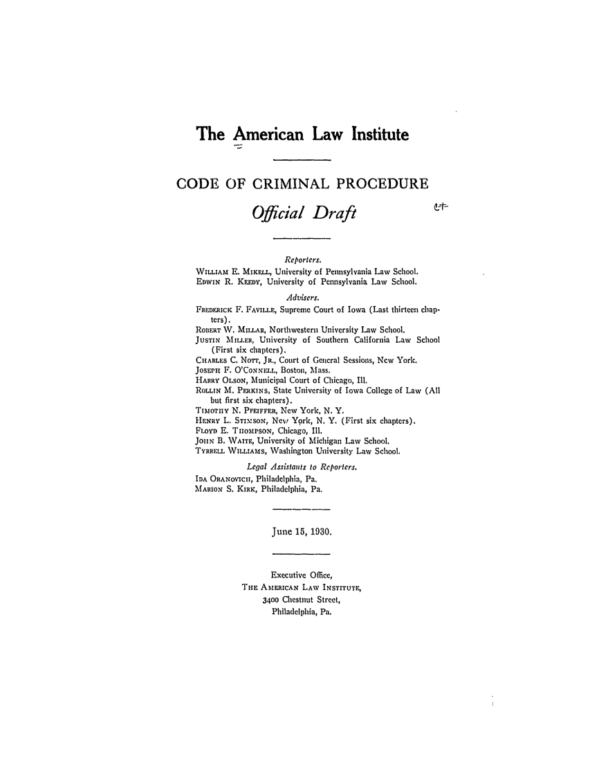 handle is hein.ali/aliccpro0046 and id is 1 raw text is: The American Law InstituteCODE OF CRIMINAL PROCEDUREOfficial DraftReporters.WILLIAM E. MiKELL, University of Pennsylvania Law School.EDWIN R. KEERY, University of Pennsylvania Law School.Advisers.FREDERICK F. FAVILLE, Supreme Court of Iowa (Last thirteen chap-ters).ROBERT W. MILLAR, Northwestern University Law School.JUsTIN MIL.ER, University of Southern California Law School(First six chapters).CHARLES C. Norr, JR., Court of General Sessions, New York.JoSEPh F. O'CoNZNELL, Boston, Mass.HARRY OLSON, Municipal Court of Chicago, Ill.ROLLIN M. PERKINS, State University of Iowa College of Law (Allbut first six chapters).TitoTnY N. PFEIFFER, New York, N. Y.HENRY L. STIM'SoN, New York, N. Y. (First six chapters).FLOYD E. TiomxIrsoN, Chicago, I11.JOHN B. WAITE, University of Michigan Law School,TYRREL. WILLIAMS, Washington University Law School.Legal Assistants to Reporters.IDA ORANOVICII, Philadelphia, Pa.MARION S. KIRK, Philadelphia, Pa.June 15, 1930.Executive Office,Tua AMERICAN LAW INSTITUTE,3400 Chestnut Street,Philadelphia, Pa.