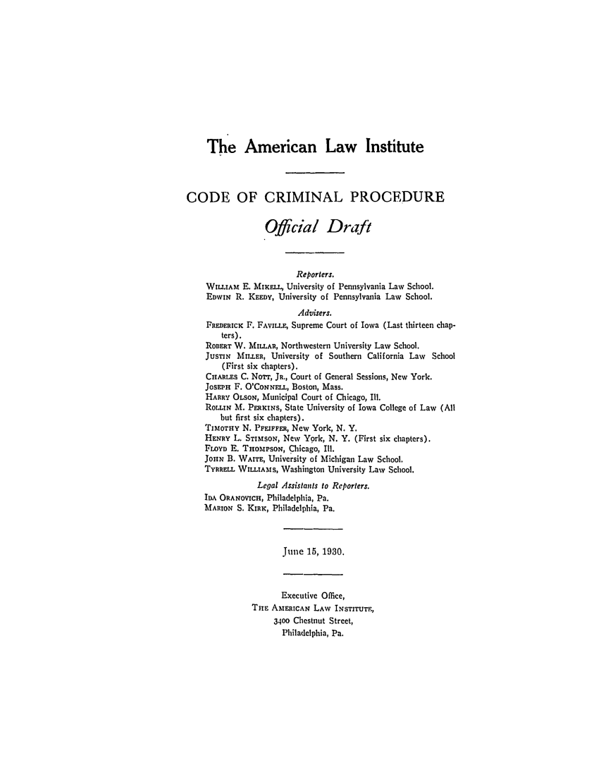handle is hein.ali/aliccpro0048 and id is 1 raw text is: The American Law InstituteCODE OF CRIMINAL PROCEDUREOfficial DraftReporters.WILLIAt E. MiEL., University of Pennsylvania Law School.EDWIN R. KEEDY, University of Pennsylvania Law School.Advisers.FREDERICK F. FAVILu, Supreme Court of Iowa (Last thirteen chap-ters).ROBERT W. MILLAR, Northwestern University Law School.JUSTIN MILLER, University of Southern California Law School(First six chapters).CHARLES C. No'rr, JR., Court of General Sessions, New York.JOSEPH F. O'CoNNE.L, Boston, Mass.HARRY OLSON, Municipal Court of Chicago, Ill.RoLINa M. PER KINS, State University of Iowa College of Law (Allbut first six chapters).TIMOTHY N. PFEIFFER, New York, N. Y.HENRY L. STIMSON, New York, N. Y. (First six chapters).FLOYD E. THOMPSON, Chicago, Ill.JOHN B. WAITE, University of Michigan Law School.TYRRELL WILLIAMS, Washington University Law School.Legal Assistants to Reporters.IDA ORANOVICH, Philadelphia, Pa.MARION S. KIRK, Philadelphia, Pa.June 15, 1930.Executive Office,THE AMERICAN LAW INSTITUTE,3400 Chestnut Street,Philadelphia, Pa.