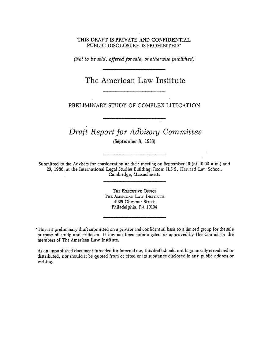 handle is hein.ali/alicligpro0002 and id is 1 raw text is: THIS DRAFT IS PRIVATE AND CONFIDENTIALPUBLIC DISCLOSURE IS PROHIBITED'(Not to be sold, offered for sale, or otherwise published)The American Law InstitutePRELIMINARY STUDY OF COMPLEX LITIGATIONDraft Report for Advisory Committee(September 8, 1986)Submitted to the Advisers for consideration at their meeting on September 19 (at 10:00 a.m.) and20, 1986, at the International Legal Studies Building, Room ILS 2, Harvard Law School,Cambridge, MassachusettsTHE EXECUTIVE OFFICETHE AMERICAN LAW INSTITUTE4025 Chestnut StreetPhiladelphia, PA 19104'This is a preliminary draft submitted on a private and confidential basis to a limited group for the solepurpose of study and criticism. It has not been promulgated or approved by the Council or themembers of The American Law Institute.As an unpublished document intended for internal use, this draft should not be generally circulated ordistributed, nor should it be quoted from or cited or its substance disclosed in any public address orwriting.