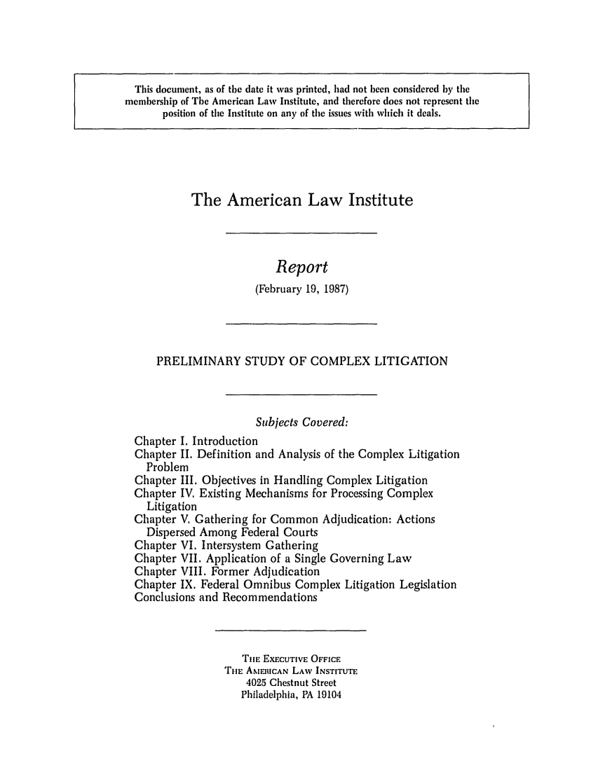 handle is hein.ali/alicligpro0004 and id is 1 raw text is: This document, as of the date it was printed, had not been considered by themembership of The American Law Institute, and therefore does not represent theposition of the Institute on any of the issues with which it deals.The American Law InstituteReport(February 19, 1987)PRELIMINARY STUDY OF COMPLEX LITIGATIONSubjects Covered:Chapter I. IntroductionChapter II. Definition and Analysis of the Complex LitigationProblemChapter III. Objectives in Handling Complex LitigationChapter IV. Existing Mechanisms for Processing ComplexLitigationChapter V. Gathering for Common Adjudication: ActionsDispersed Among Federal CourtsChapter VI. Intersystem GatheringChapter VII. Application of a Single Governing LawChapter VIII. Former AdjudicationChapter IX. Federal Omnibus Complex Litigation LegislationConclusions and RecommendationsTIE EXECUTIVE OFFICETHE AMtICAN LAW INSTITUTE4025 Chestnut StreetPhiladelphia, PA 19104